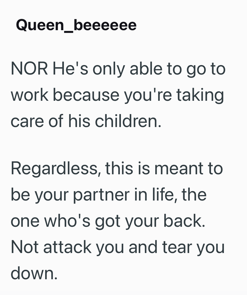 Queen_beeeeee NOR He's only able to go to work because you're taking care of his children. Regardless, this is meant to be your partner in life, the one who's got your back. Not attack you and tear you down.