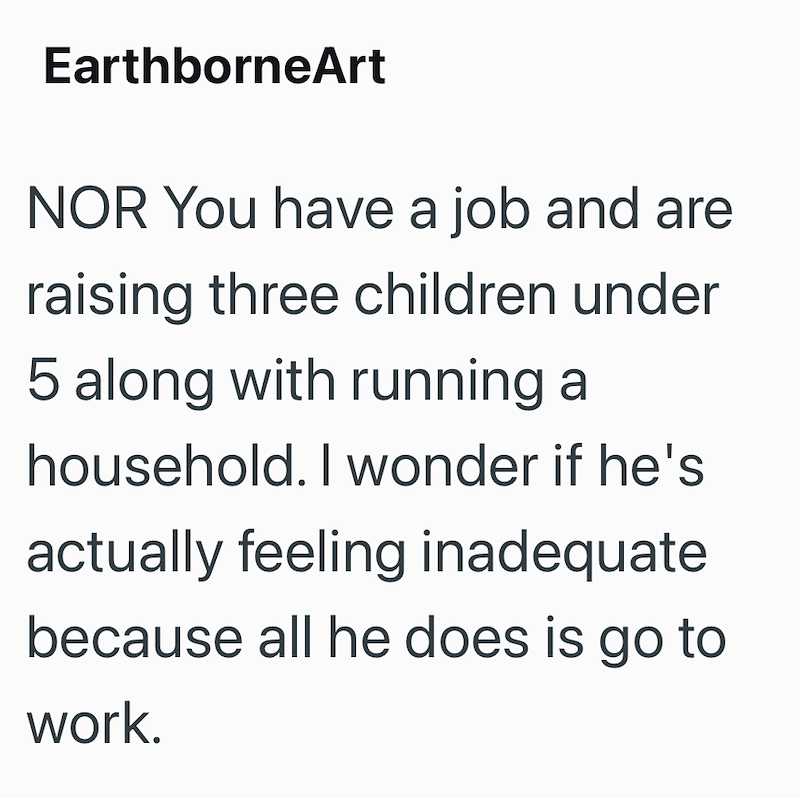 EarthborneArt NOR You have a job and are raising three children under 5 along with running a household. I wonder if he's actually feeling inadequate because all he does is go to work.