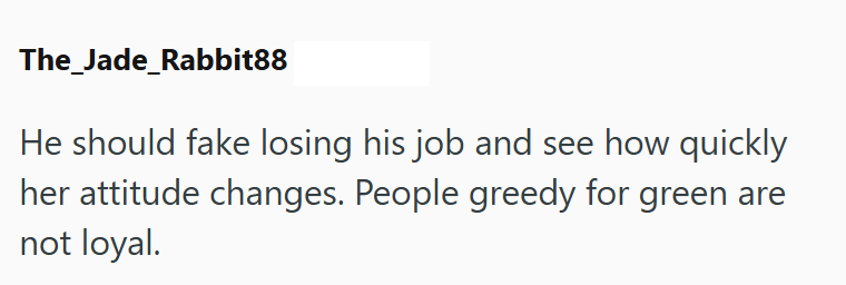 The_Jade_Rabbit88 He should fake losing his job and see how quickly her attitude changes. People greedy for green are not loyal.