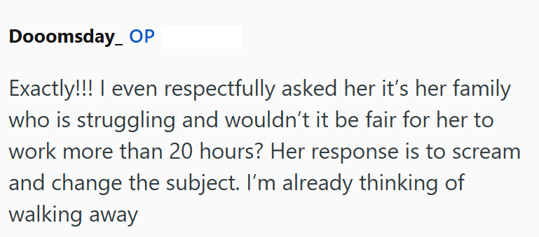 Dooomsday OP Exactly!!! I even respectfully asked her it's her family who is struggling and wouldn't it be fair for her to work more than 20 hours? Her response is to scream and change the subject. I'm already thinking of walking away