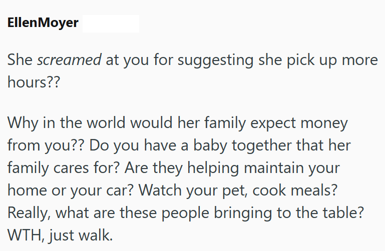 Ellen Moyer She screamed at you for suggesting she pick up more hours?? Why in the world would her family expect money from you?? Do you have a baby together that her family cares for? Are they helping maintain your home or your car? Watch your pet, cook meals? Really, what are these people bringing to the table? WTH, just walk.