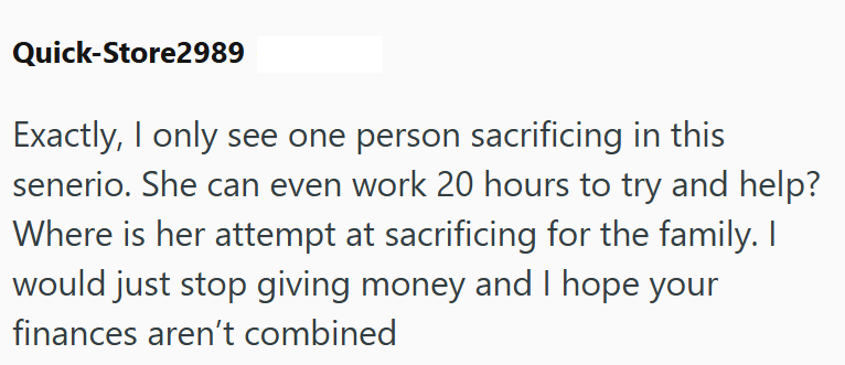 Quick-Store2989 Exactly, I only see one person sacrificing in this senerio. She can even work 20 hours to try and help? Where is her attempt at sacrificing for the family. I would just stop giving money and I hope your finances aren't combined