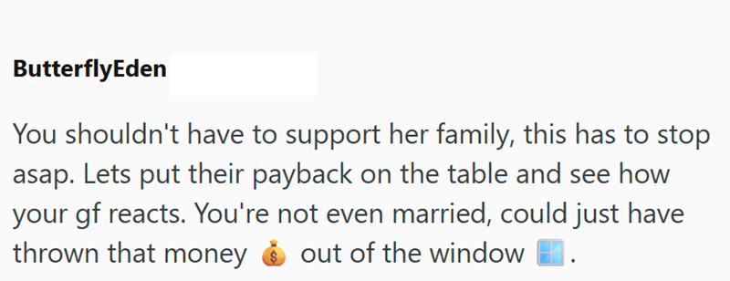 ButterflyEden You shouldn't have to support her family, this has to stop asap. Lets put their payback on the table and see how your gf reacts. You're not even married, could just have thrown that money out of the window