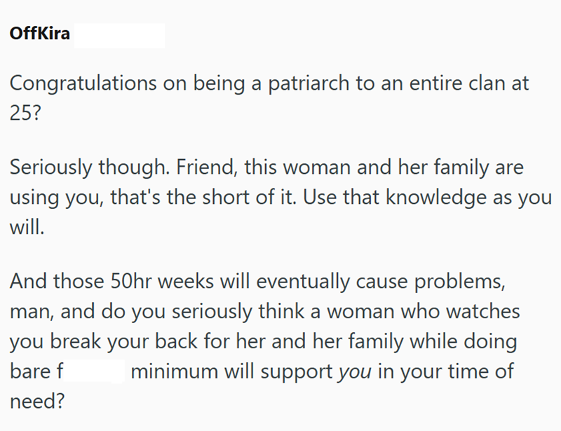 OffKira Congratulations on being a patriarch to an entire clan at 25? Seriously though. Friend, this woman and her family are using you, that's the short of it. Use that knowledge as you will. And those 50hr weeks will eventually cause problems, man, and do you seriously think a woman who watches you break your back for her and her family while doing bare f need? minimum will support you in your time of