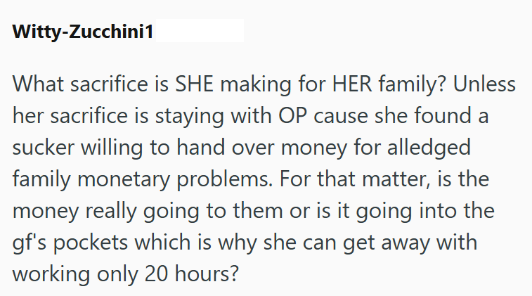Witty-Zucchini1 What sacrifice is SHE making for HER family? Unless her sacrifice is staying with OP cause she found a sucker willing to hand over money for alledged family monetary problems. For that matter, is the money really going to them or is it going into the gf's pockets which is why she can get away with working only 20 hours?