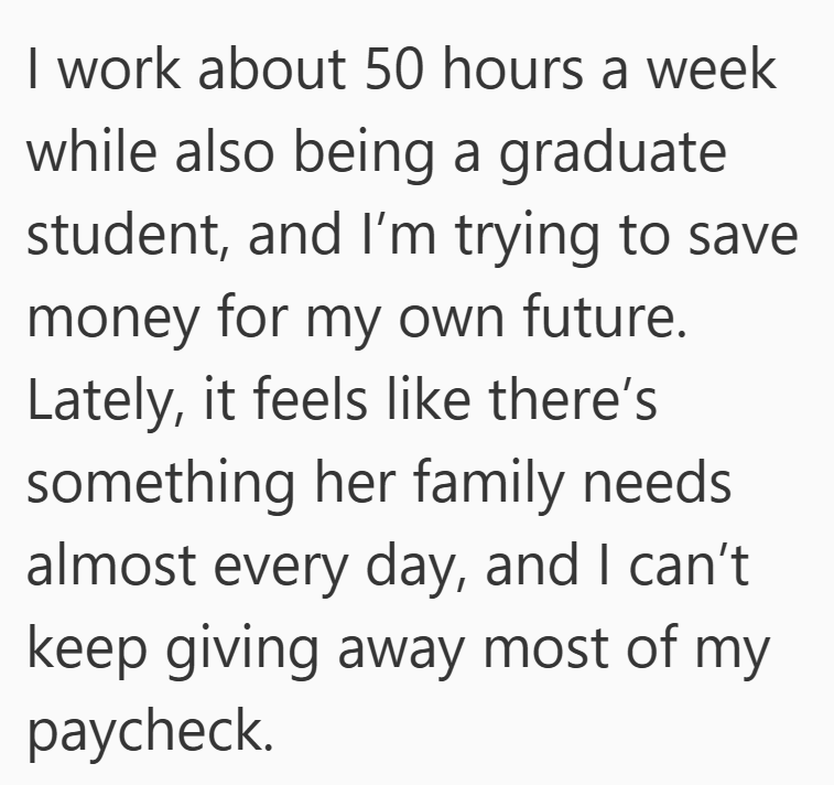 I work about 50 hours a week while also being a graduate student, and I'm trying to save money for my own future. Lately, it feels like there's something her family needs. almost every day, and I can't keep giving away most of my paycheck.