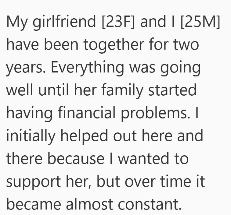 My girlfriend [23F] and I [25M] have been together for two years. Everything was going well until her family started having financial problems. I initially helped out here and there because I wanted to support her, but over time it became almost constant.