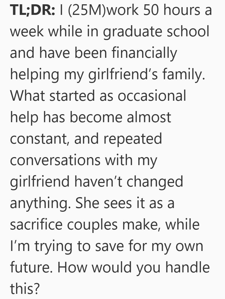 TL;DR: I (25M)work 50 hours a week while in graduate school and have been financially helping my girlfriend's family. What started as occasional help has become almost constant, and repeated conversations with my girlfriend haven't changed anything. She sees it as a sacrifice couples make, while I'm trying to save for my own. future. How would you handle this?
