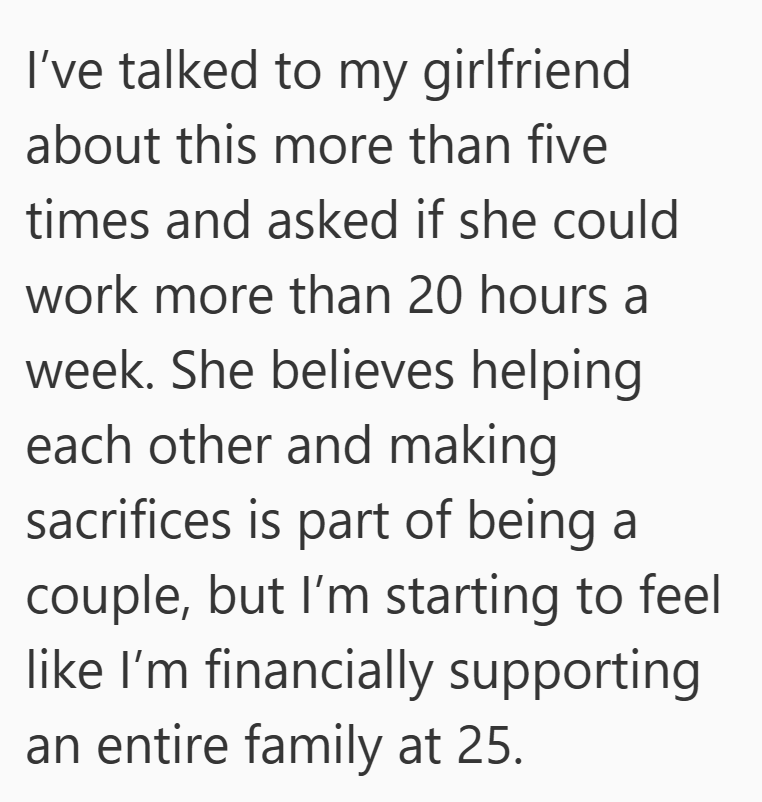 I've talked to my girlfriend about this more than five times and asked if she could work more than 20 hours a week. She believes helping each other and making sacrifices is part of being a couple, but I'm starting to feel like I'm financially supporting an entire family at 25.
