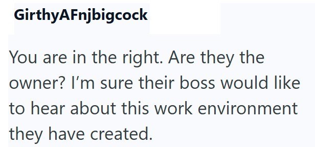 GirthyAFnjbigcock You are in the right. Are they the owner? I'm sure their boss would like to hear about this work environment they have created.