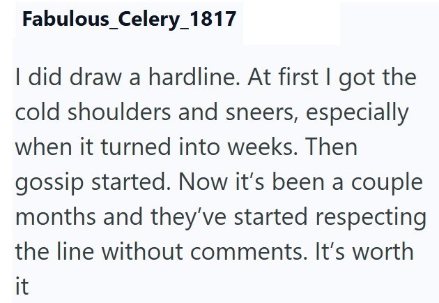 Fabulous_Celery_1817 I did draw a hardline. At first I got the cold shoulders and sneers, especially when it turned into weeks. Then gossip started. Now it's been a couple months and they've started respecting the line without comments. It's worth it