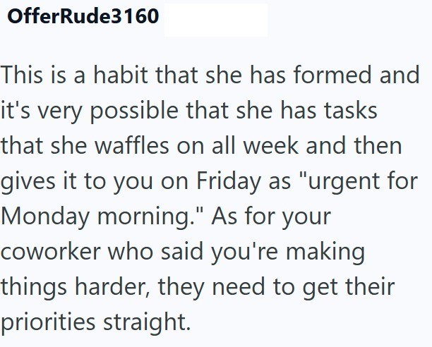 OfferRude3160 This is a habit that she has formed and it's very possible that she has tasks that she waffles on all week and then gives it to you on Friday as "urgent for Monday morning." As for your coworker who said you're making things harder, they need to get their priorities straight.