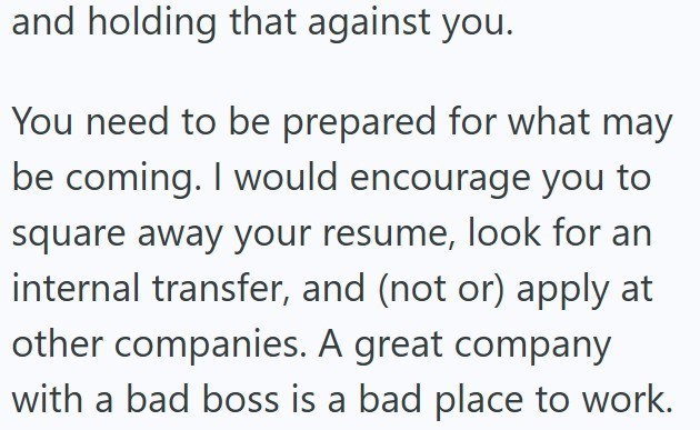 and holding that against you. You need to be prepared for what may be coming. I would encourage you to square away your resume, look for an internal transfer, and (not or) apply at other companies. A great company with a bad boss is a bad place to work.