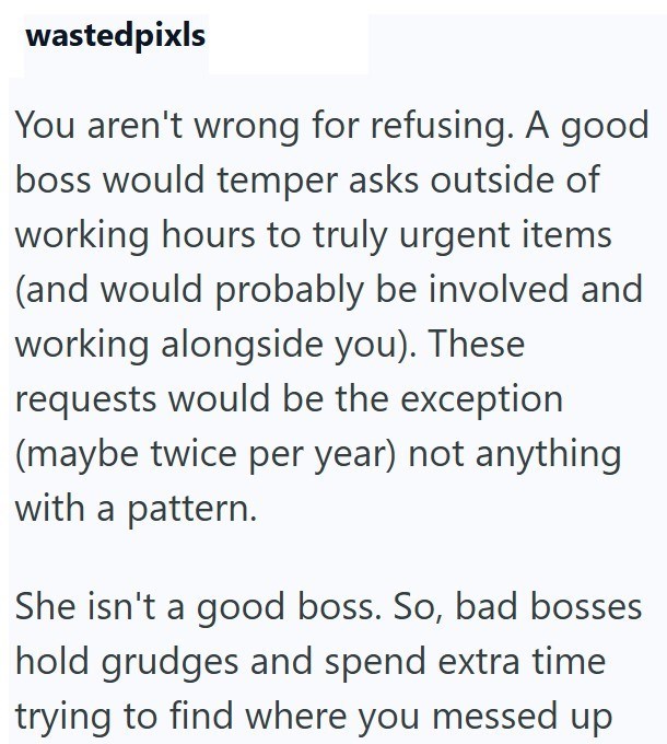 wastedpixls You aren't wrong for refusing. A good boss would temper asks outside of working hours to truly urgent items (and would probably be involved and working alongside you). These requests would be the exception (maybe twice per year) not anything with a pattern. She isn't a good boss. So, bad bosses hold grudges and spend extra time trying to find where you messed up