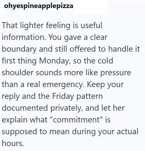 ohyespineapplepizza That lighter feeling is useful information. You gave a clear boundary and still offered to handle it first thing Monday, so the cold shoulder sounds more like pressure than a real emergency. Keep your reply and the Friday pattern documented privately, and let her explain what "commitment" is supposed to mean during your actual hours.