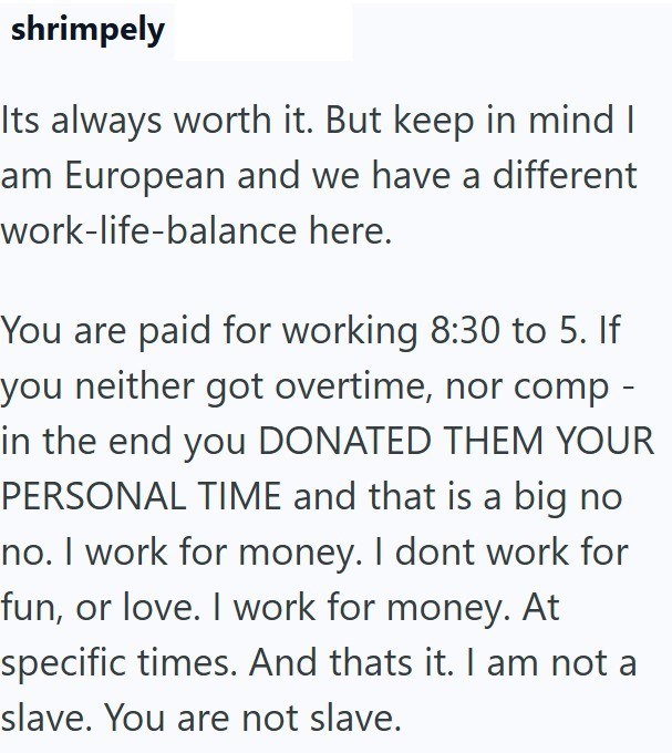 shrimpely Its always worth it. But keep in mind I am European and we have a different work-life-balance here. You are paid for working 8:30 to 5. If you neither got overtime, nor comp - in the end you DONATED THEM YOUR PERSONAL TIME and that is a big no no. I work for money. I dont work for fun, or love. I work for money. At specific times. And thats it. I am not a slave. You are not slave.