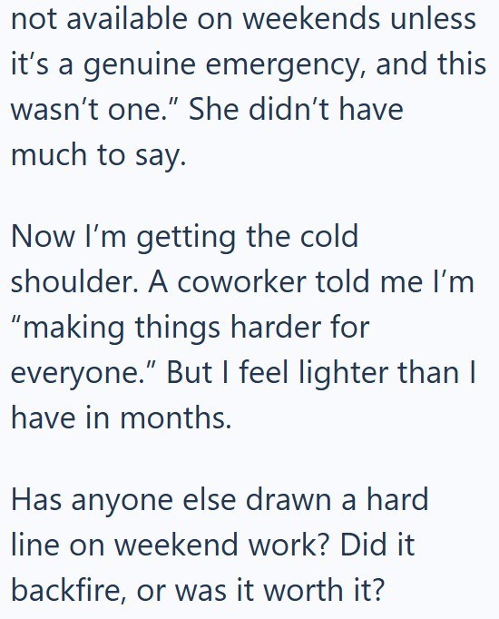 not available on weekends unless it's a genuine emergency, and this wasn't one." She didn't have much to say. Now I'm getting the cold shoulder. A coworker told me I'm "making things harder for everyone." But I feel lighter than I have in months. Has anyone else drawn a hard line on weekend work? Did it backfire, or was it worth it?