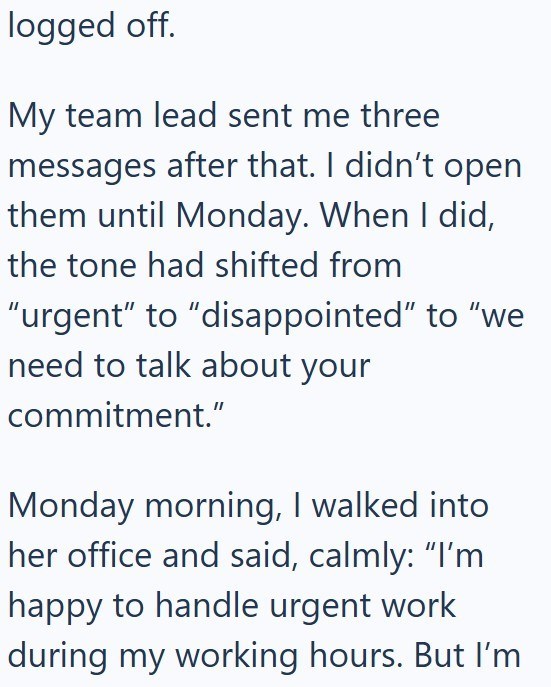 logged off. My team lead sent me three messages after that. I didn't open them until Monday. When I did, the tone had shifted from "urgent" to "disappointed" to "we need to talk about your commitment." Monday morning, I walked into her office and said, calmly: "I'm happy to handle urgent work during my working hours. But I'm