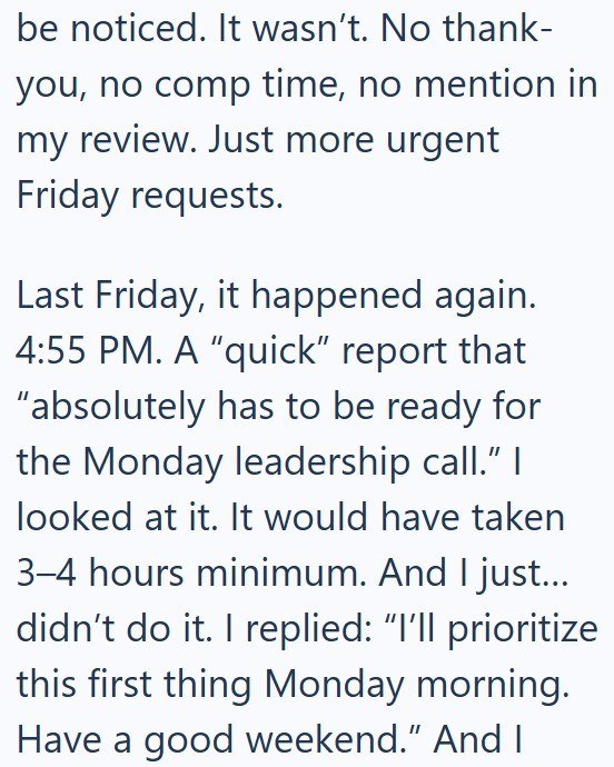 be noticed. It wasn't. No thank- you, no comp time, no mention in my review. Just more urgent Friday requests. Last Friday, it happened again. 4:55 PM. A "quick" report that "absolutely has to be ready for the Monday leadership call." I looked at it. It would have taken 3-4 hours minimum. And I I just... didn't do it. I replied: "I'll prioritize this first thing Monday morning. Have a good weekend." And I