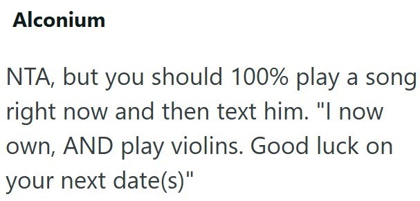 Alconium NTA, but you should 100% play a song right now and then text him. "I now own, AND play violins. Good luck on your next date(s)"