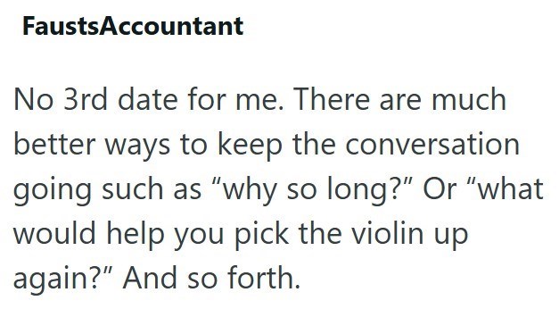 FaustsAccountant No 3rd date for me. There are much better ways to keep the conversation going such as "why so long?" Or "what would help you pick the violin up again?" And so forth.