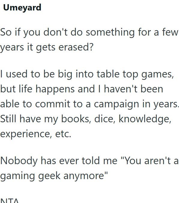 Umeyard So if you don't do something for a few years it gets erased? I used to be big into table top games, but life happens and I haven't been able to commit to a campaign in years. Still have my books, dice, knowledge, experience, etc. Nobody has ever told me "You aren't a gaming geek anymore" NTA