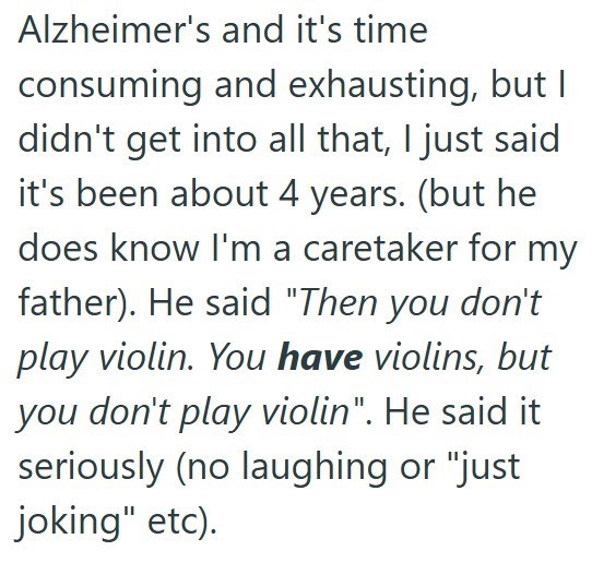 Alzheimer's and it's time consuming and exhausting, but I didn't get into all that, I just said it's been about 4 years. (but he does know I'm a caretaker for my father). He said "Then you don't play violin. You have violins, but you don't play violin". He said it seriously (no laughing or "just joking" etc).