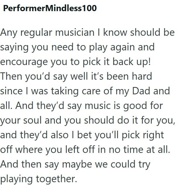 PerformerMindless 100 Any regular musician I know should be saying you need to play again and encourage you to pick it back up! Then you'd say well it's been hard since I was taking care of my Dad and all. And they'd say music is good for your soul and you should do it for you, and they'd also I bet you'll pick right off where you left off in no time at all. And then say maybe we could try playing together.