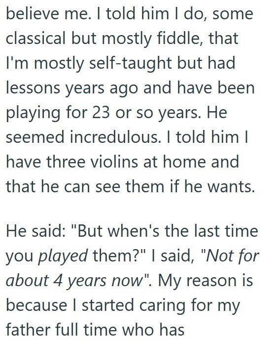 believe me. I told him I do, some classical but mostly fiddle, that I'm mostly self-taught but had lessons years ago and have been playing for 23 or so years. He seemed incredulous. I told him I have three violins at home and that he can see them if he wants. He said: "But when's the last time you played them?" I said, "Not for about 4 years now". My reason is because I started caring for my father full time who has