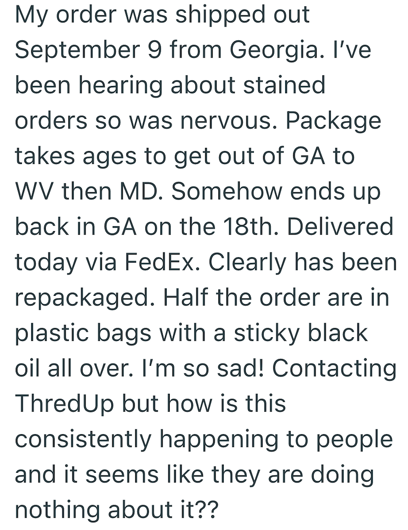 My order was shipped out September 9 from Georgia. I've been hearing about stained orders so was nervous. Package takes ages to get out of GA to WV then MD. Somehow ends up back in GA on the 18th. Delivered today via FedEx. Clearly has been repackaged. Half the order are in plastic bags with a sticky black oil all over. I'm so sad! Contacting ThredUp but how is this consistently happening to people and it seems like they are doing nothing about it??
