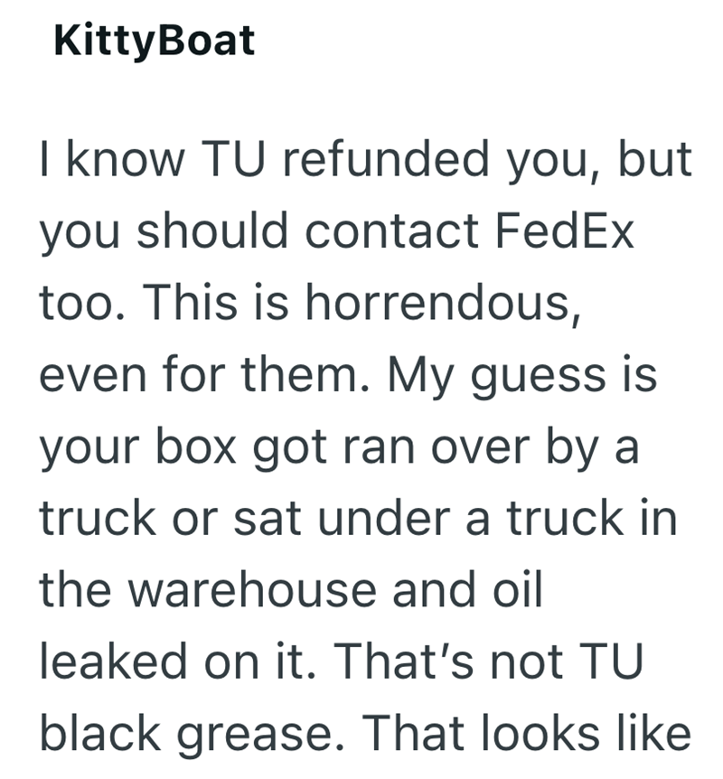 KittyBoat I know TU refunded you, but you should contact FedEx too. This is horrendous, even for them. My guess is your box got ran over by a truck or sat under a truck in the warehouse and oil leaked on it. That's not TU black grease. That looks like