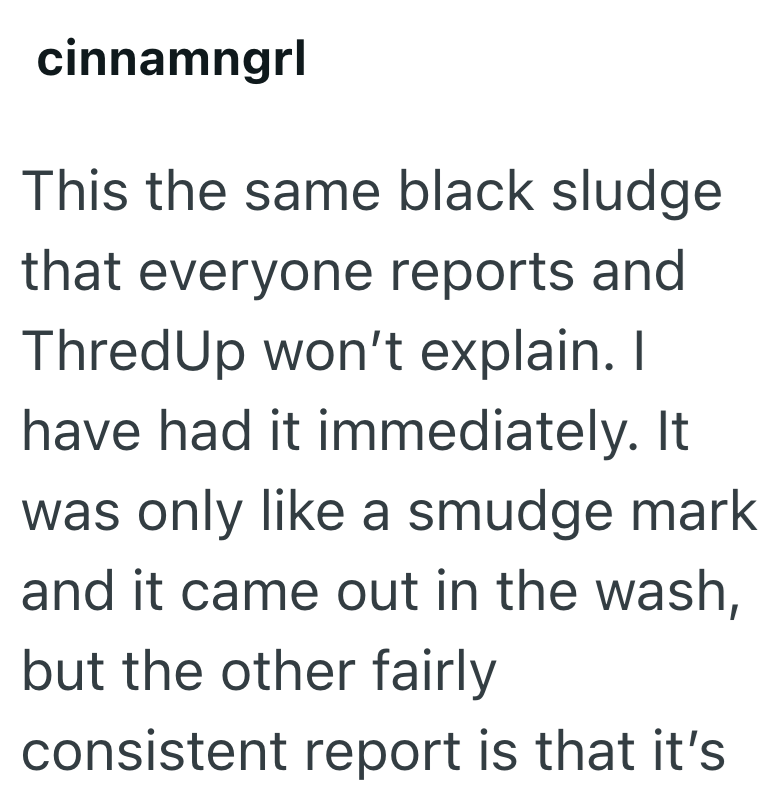 cinnamngrl This the same black sludge that everyone reports and ThredUp won't explain. I have had it immediately. It was only like a smudge mark and it came out in the wash, but the other fairly consistent report is that it's