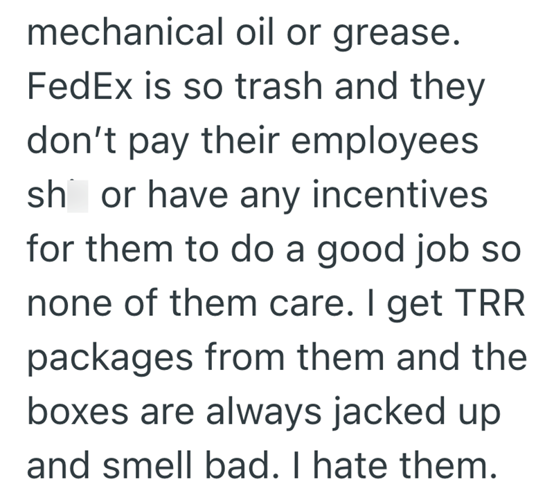 mechanical oil or grease. FedEx is so trash and they don't pay their employees sh or have any incentives for them to do a good job so none of them care. I get TRR packages from them and the boxes are always jacked up and smell bad. I hate them.
