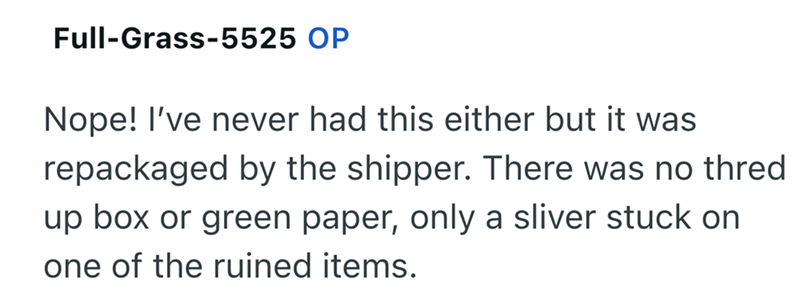 Full-Grass-5525 OP Nope! I've never had this either but it was repackaged by the shipper. There was no thred up box or green paper, only a sliver stuck on one of the ruined items.