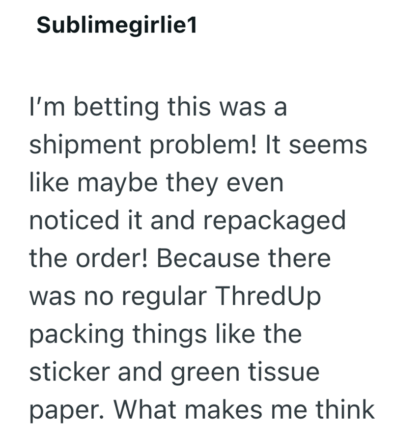 Sublimegirlie1 I'm betting this was a shipment problem! It seems like maybe they even noticed it and repackaged the order! Because there was no regular ThredUp packing things like the sticker and green tissue paper. What makes me think