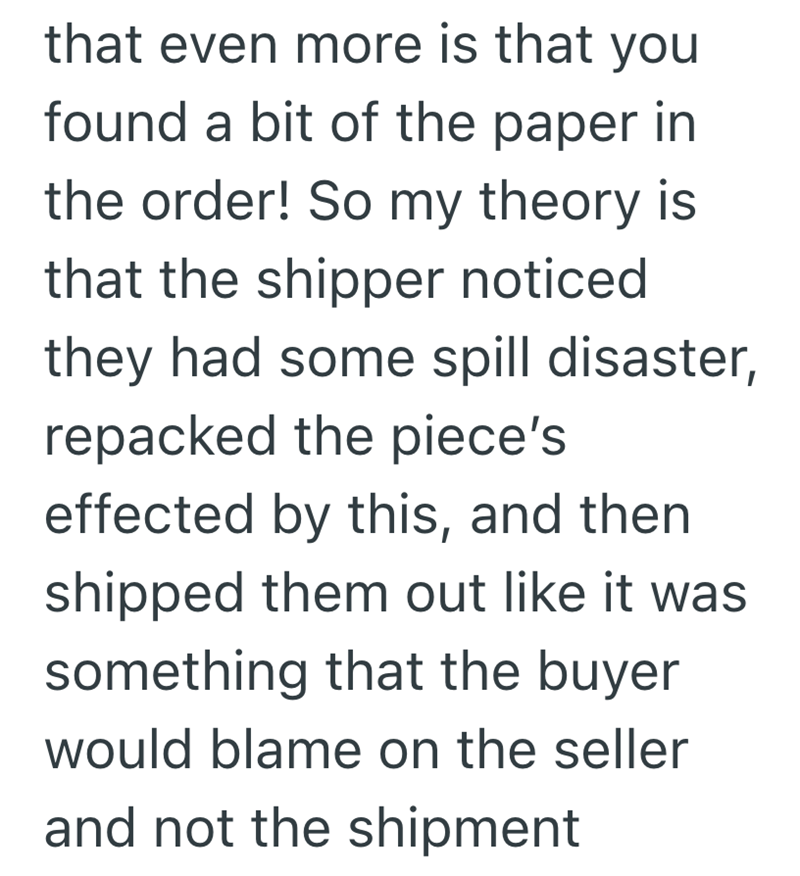 that even more is that you found a bit of the paper in the order! So my theory is that the shipper noticed they had some spill disaster, repacked the piece's effected by this, and then shipped them out like it was something that the buyer would blame on the seller and not the shipment