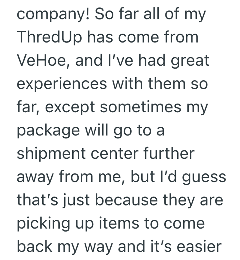 company! So far all of my ThredUp has come from VeHoe, and I've had great experiences with them so far, except sometimes my package will go to a shipment center further away from me, but I'd guess. that's just because they are picking up items to come back my way and it's easier