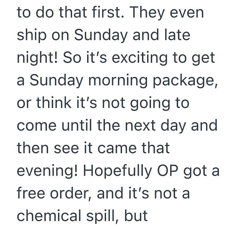 to do that first. They even ship on Sunday and late night! So it's exciting to get a Sunday morning package, or think it's not going to come until the next day and then see it came that evening! Hopefully OP got a free order, and it's not a chemical spill, but
