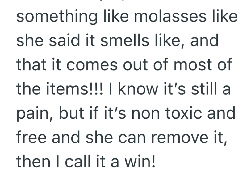 something like molasses like she said it smells like, and that it comes out of most of the items!!! I know it's still a pain, but if it's non toxic and free and she can remove it, then I call it a win!