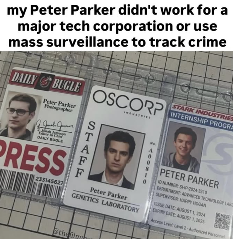 my Peter Parker didn't work for a major tech corporation or use mass surveillance to track crime DAILY BUGLE Peter Parker Photographer J. Jonah Jameson J. Jonah Jameson Editor in Chief DAILY BUGLE PRESS 233145627 OSCORP INDUSTRIES No. 188010 STAGE F Peter Parker GENETICS LABORATORY STARK INDUSTRIES INTERNSHIP PROGRA PETER PARKER ID NUMBER: SI-IP-2024-3310 DEPARTMENT: ADVANCED TECHNOLOGY LABS SUPERVISOR: HAPPY HOGAN ISSUE DATE: AUGUST 1, 2024 EXPIRY DATE: AUGUST 1, 2025 Access Level: Level 2-Auth