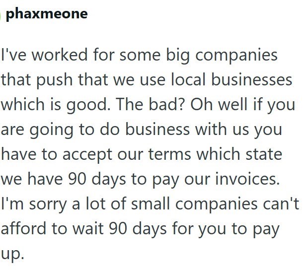 phaxmeone I've worked for some big companies that push that we use local businesses which is good. The bad? Oh well if you are going to do business with us you have to accept our terms which state we have 90 days to pay our invoices. I'm sorry a lot of small companies can't afford to wait 90 days for you to pay up.