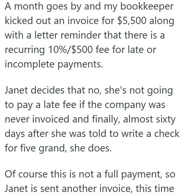 A month goes by and my bookkeeper kicked out an invoice for $5,500 along with a letter reminder that there is a recurring 10%/$500 fee for late or incomplete payments. Janet decides that no, she's not going to pay a late fee if the company was never invoiced and finally, almost sixty days after she was told to write a check for five grand, she does. Of course this is not a full payment, so Janet is sent another invoice, this time