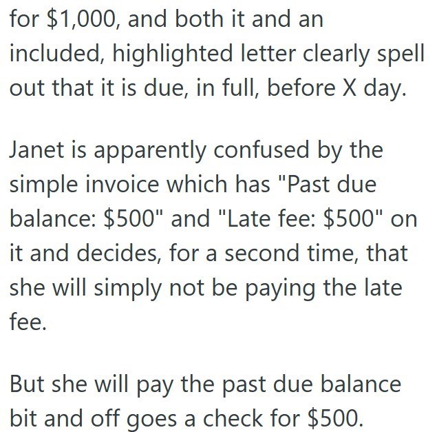 for $1,000, and both it and an included, highlighted letter clearly spell out that it is due, in full, before X day. Janet is apparently confused by the simple invoice which has "Past due balance: $500" and "Late fee: $500" on it and decides, for a second time, that she will simply not be paying the late fee. But she will pay the past due balance bit and off goes a check for $500.