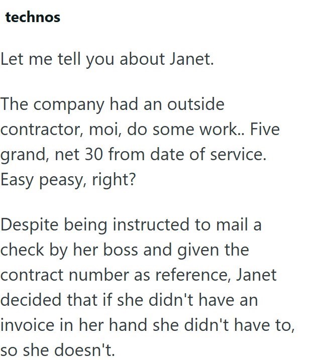 technos Let me tell you about Janet. The company had an outside contractor, moi, do some work.. Five grand, net 30 from date of service. Easy peasy, right? Despite being instructed to mail a check by her boss and given the contract number as reference, Janet decided that if she didn't have an invoice in her hand she didn't have to, so she doesn't.