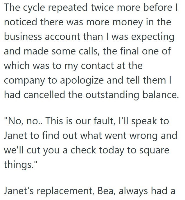 The cycle repeated twice more before I noticed there was more money in the business account than I was expecting and made some calls, the final one of which was to my contact at the company to apologize and tell them I had cancelled the outstanding balance. "No, no.. This is our fault, I'll speak to Janet to find out what went wrong and we'll cut you a check today to square things." Janet's replacement, Bea, always had a