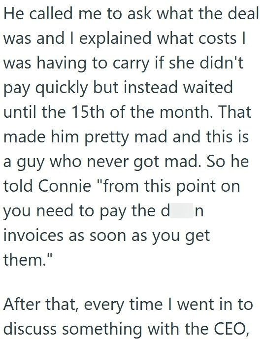 He called me to ask what the deal was and I explained what costs I was having to carry if she didn't pay quickly but instead waited until the 15th of the month. That made him pretty mad and this is a guy who never got mad. So he told Connie "from this point on you need to pay the d n invoices as soon as you get them." After that, every time I went in to discuss something with the CEO,