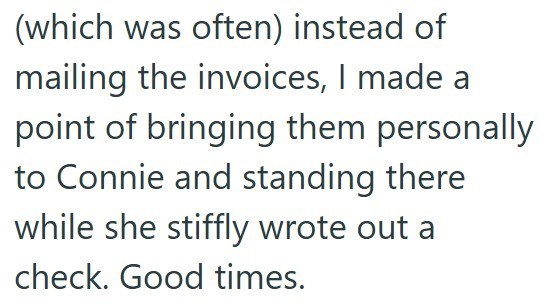 (which was often) instead of mailing the invoices, I made a point of bringing them personally to Connie and standing there while she stiffly wrote out a check. Good times.