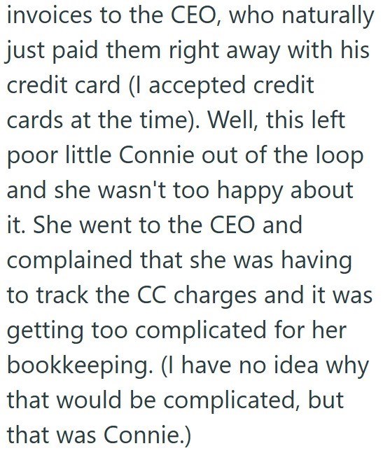 invoices to the CEO, who naturally just paid them right away with his credit card (I accepted credit cards at the time). Well, this left poor little Connie out of the loop and she wasn't too happy about it. She went to the CEO and complained that she was having to track the CC charges and it was getting too complicated for her bookkeeping. (I have no idea why that would be complicated, but that was Connie.)