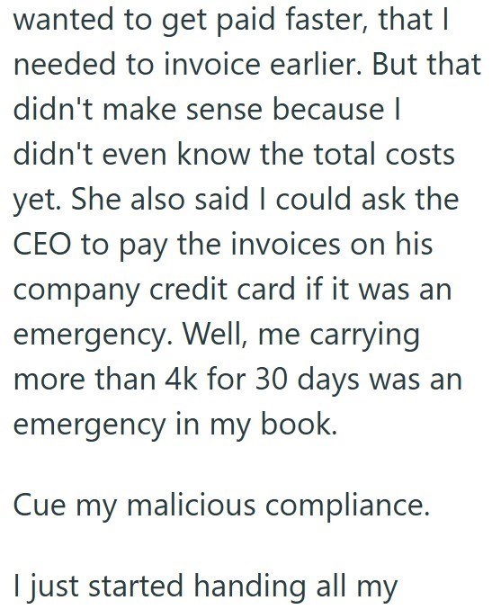 wanted to get paid faster, that I needed to invoice earlier. But that didn't make sense because I didn't even know the total costs yet. She also said I could ask the CEO to pay the invoices on his company credit card if it was an emergency. Well, me carrying more than 4k for 30 days was an emergency in my book. Cue my malicious compliance. I just started handing all my