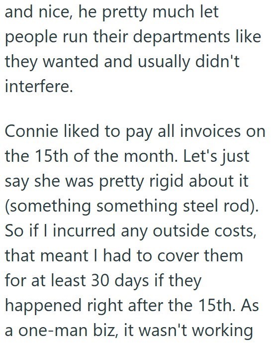 and nice, he pretty much let people run their departments like they wanted and usually didn't interfere. Connie liked to pay all invoices on the 15th of the month. Let's just say she was pretty rigid about it (something something steel rod). So if I incurred any outside costs, that meant I had to cover them for at least 30 days if they happened right after the 15th. As a one-man biz, it wasn't working